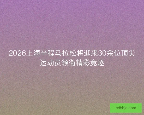 2026上海半程马拉松将迎来30余位顶尖运动员领衔精彩竞逐