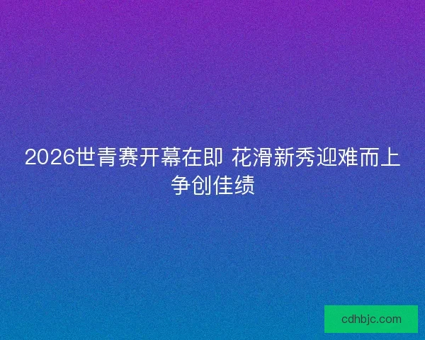 2026世青赛开幕在即 花滑新秀迎难而上争创佳绩
