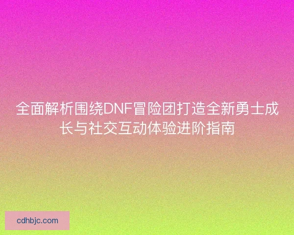 全面解析围绕DNF冒险团打造全新勇士成长与社交互动体验进阶指南