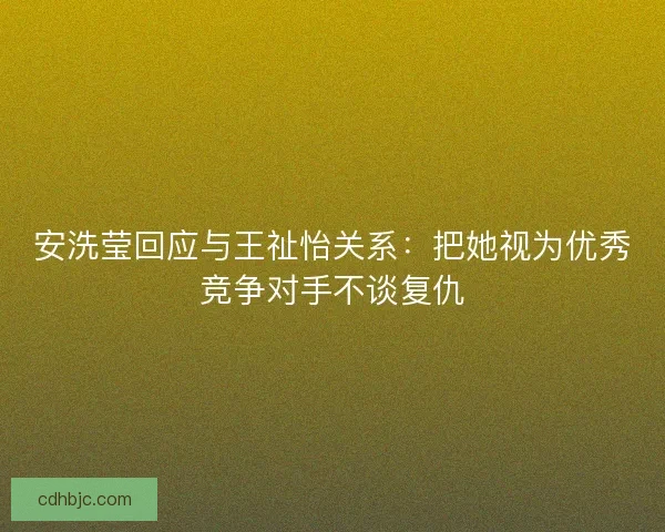 安洗莹回应与王祉怡关系:把她视为优秀竞争对手不谈复仇 安洗莹回应与王祉怡关系:把她视为优秀竞争对手不谈复仇