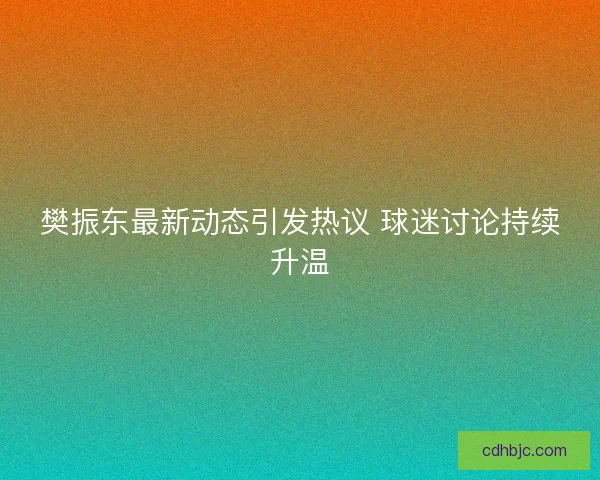 樊振东最新动态引发热议 球迷讨论持续升温