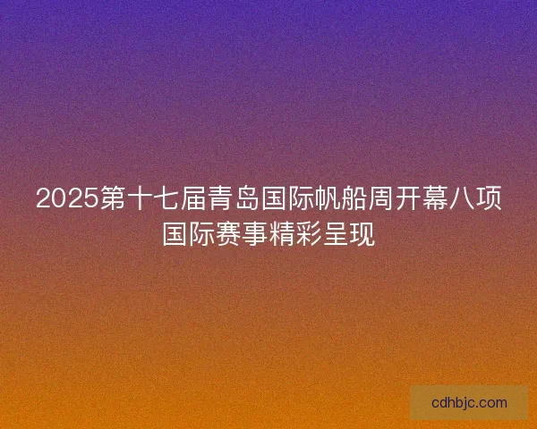2025第十七届青岛国际帆船周开幕八项国际赛事精彩呈现 2025第十七届青岛国际帆船周开幕八项国际赛事精彩呈现