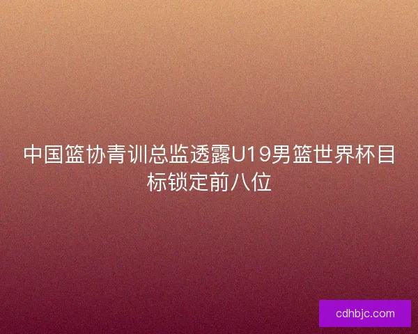 中国篮协青训总监透露U19男篮世界杯目标锁定前八位 中国篮协青训总监透露U19男篮世界杯目标锁定前八位