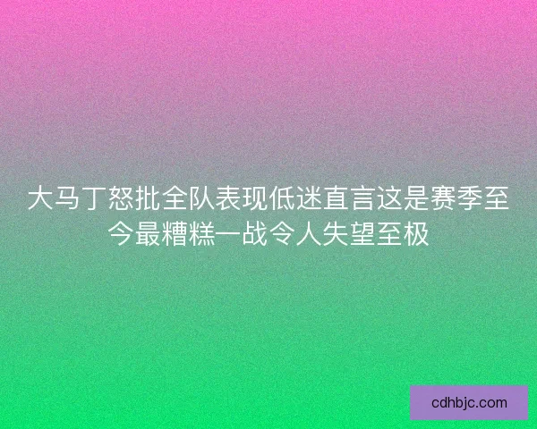 大马丁怒批全队表现低迷直言这是赛季至今最糟糕一战令人失望至极