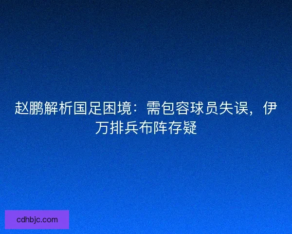 赵鹏解析国足困境：需包容球员失误，伊万排兵布阵存疑