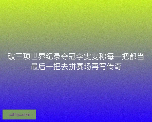 破三项世界纪录夺冠李雯雯称每一把都当最后一把去拼赛场再写传奇