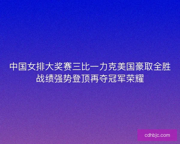 中国女排大奖赛三比一力克美国豪取全胜战绩强势登顶再夺冠军荣耀