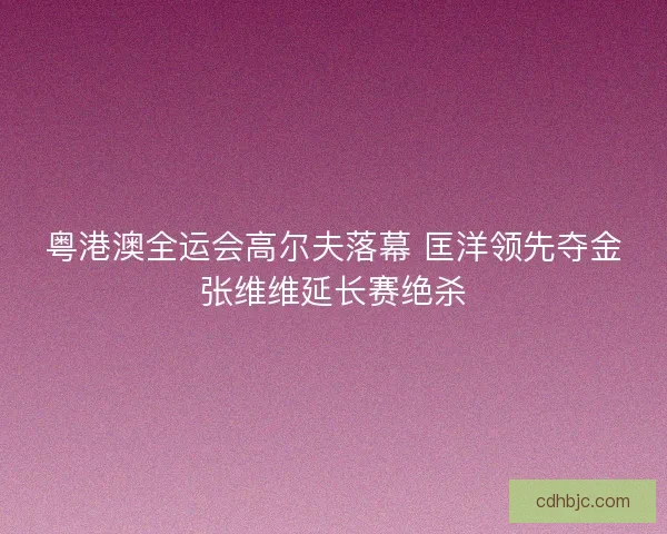 粤港澳全运会高尔夫落幕 匡洋领先夺金张维维延长赛绝杀