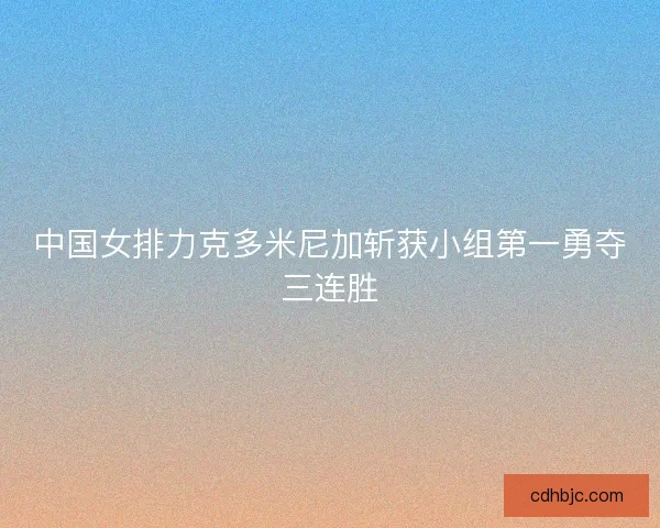 中国女排力克多米尼加斩获小组第一勇夺三连胜