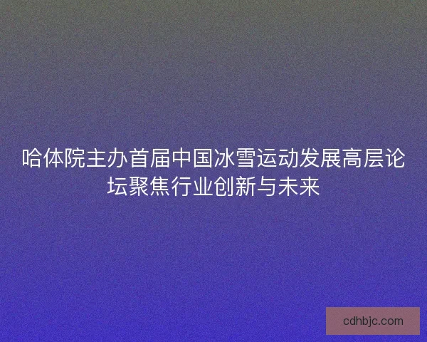 哈体院主办首届中国冰雪运动发展高层论坛聚焦行业创新与未来 哈体院主办首届中国冰雪运动发展高层论坛聚焦行业创新与未来
