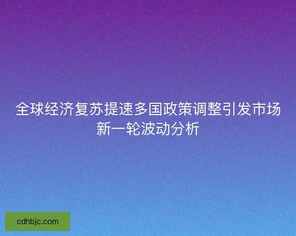 全球经济复苏提速多国政策调整引发市场新一轮波动分析 全球经济复苏提速多国政策调整引发市场新一轮波动分析
